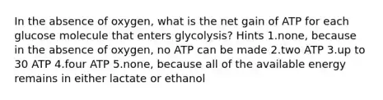 In the absence of oxygen, what is the net gain of ATP for each glucose molecule that enters glycolysis? Hints 1.none, because in the absence of oxygen, no ATP can be made 2.two ATP 3.up to 30 ATP 4.four ATP 5.none, because all of the available energy remains in either lactate or ethanol