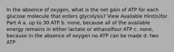 In the absence of oxygen, what is the net gain of ATP for each glucose molecule that enters glycolysis? View Available Hint(s)for Part A a. up to 30 ATP b. none, because all of the available energy remains in either lactate or ethanolfour ATP c. none, because in the absence of oxygen no ATP can be made d. two ATP