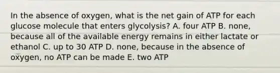 In the absence of oxygen, what is the net gain of ATP for each glucose molecule that enters glycolysis? A. four ATP B. none, because all of the available energy remains in either lactate or ethanol C. up to 30 ATP D. none, because in the absence of oxygen, no ATP can be made E. two ATP