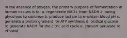 In the absence of oxygen, the primary purpose of fermentation in human tissues is to: a. regenerate NAD+ from NADH allowing glycolysis to continue b. produce lactate to maintain blood pH c. generate a proton gradient for ATP synthesis d. oxidize glucose to generate NADH for the citric acid cycle e. convert pyruvate to ethanol