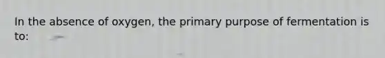 In the absence of oxygen, the primary purpose of fermentation is to: