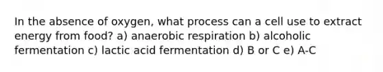 In the absence of oxygen, what process can a cell use to extract energy from food? a) anaerobic respiration b) alcoholic fermentation c) lactic acid fermentation d) B or C e) A-C