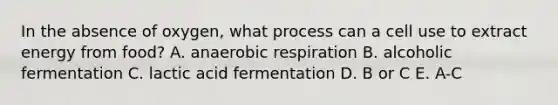 In the absence of oxygen, what process can a cell use to extract energy from food? A. anaerobic respiration B. alcoholic fermentation C. lactic acid fermentation D. B or C E. A-C