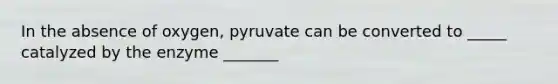 In the absence of oxygen, pyruvate can be converted to _____ catalyzed by the enzyme _______