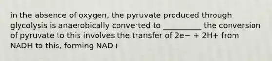 in the absence of oxygen, the pyruvate produced through glycolysis is anaerobically converted to __________ the conversion of pyruvate to this involves the transfer of 2e− + 2H+ from NADH to this, forming NAD+