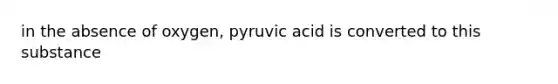 in the absence of oxygen, pyruvic acid is converted to this substance