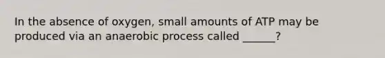 In the absence of oxygen, small amounts of ATP may be produced via an anaerobic process called ______?