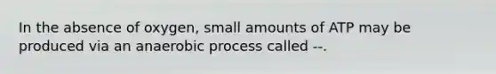 In the absence of oxygen, small amounts of ATP may be produced via an anaerobic process called --.