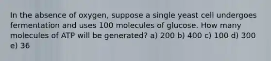 In the absence of oxygen, suppose a single yeast cell undergoes fermentation and uses 100 molecules of glucose. How many molecules of ATP will be generated? a) 200 b) 400 c) 100 d) 300 e) 36