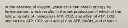 In the absence of oxygen, yeast cells can obtain energy by fermentation, which results in the net production of which of the following sets of molecules? ATP, CO2, and ethanol ATP, CO2, and lactate ATP, CO2, and acetyl CoA ATP, NADH, and ethanol