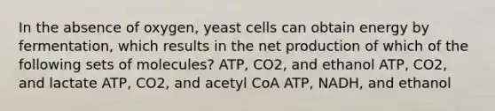 In the absence of oxygen, yeast cells can obtain energy by fermentation, which results in the net production of which of the following sets of molecules? ATP, CO2, and ethanol ATP, CO2, and lactate ATP, CO2, and acetyl CoA ATP, NADH, and ethanol