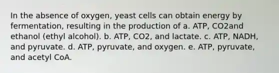 In the absence of oxygen, yeast cells can obtain energy by fermentation, resulting in the production of a. ATP, CO2and ethanol (ethyl alcohol). b. ATP, CO2, and lactate. c. ATP, NADH, and pyruvate. d. ATP, pyruvate, and oxygen. e. ATP, pyruvate, and acetyl CoA.