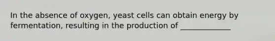 In the absence of oxygen, yeast cells can obtain energy by fermentation, resulting in the production of _____________