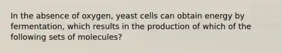 In the absence of oxygen, yeast cells can obtain energy by fermentation, which results in the production of which of the following sets of molecules?