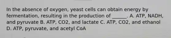 In the absence of oxygen, yeast cells can obtain energy by fermentation, resulting in the production of ______. A. ATP, NADH, and pyruvate B. ATP, CO2, and lactate C. ATP, CO2, and ethanol D. ATP, pyruvate, and acetyl CoA