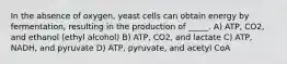 In the absence of oxygen, yeast cells can obtain energy by fermentation, resulting in the production of _____. A) ATP, CO2, and ethanol (ethyl alcohol) B) ATP, CO2, and lactate C) ATP, NADH, and pyruvate D) ATP, pyruvate, and acetyl CoA