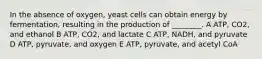 In the absence of oxygen, yeast cells can obtain energy by fermentation, resulting in the production of ________. A ATP, CO2, and ethanol B ATP, CO2, and lactate C ATP, NADH, and pyruvate D ATP, pyruvate, and oxygen E ATP, pyruvate, and acetyl CoA