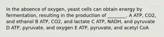 In the absence of oxygen, yeast cells can obtain energy by fermentation, resulting in the production of ________. A ATP, CO2, and ethanol B ATP, CO2, and lactate C ATP, NADH, and pyruvate D ATP, pyruvate, and oxygen E ATP, pyruvate, and acetyl CoA