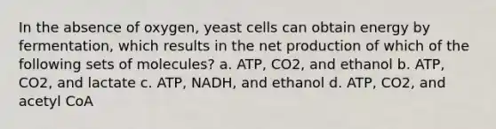 In the absence of oxygen, yeast cells can obtain energy by fermentation, which results in the net production of which of the following sets of molecules? a. ATP, CO2, and ethanol b. ATP, CO2, and lactate c. ATP, NADH, and ethanol d. ATP, CO2, and acetyl CoA