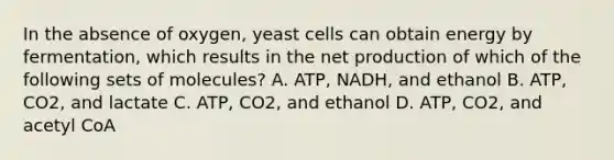 In the absence of oxygen, yeast cells can obtain energy by fermentation, which results in the net production of which of the following sets of molecules? A. ATP, NADH, and ethanol B. ATP, CO2, and lactate C. ATP, CO2, and ethanol D. ATP, CO2, and acetyl CoA