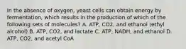 In the absence of oxygen, yeast cells can obtain energy by fermentation, which results in the production of which of the following sets of molecules? A. ATP, CO2, and ethanol (ethyl alcohol) B. ATP, CO2, and lactate C. ATP, NADH, and ethanol D. ATP, CO2, and acetyl CoA