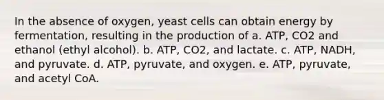 In the absence of oxygen, yeast cells can obtain energy by fermentation, resulting in the production of a. ATP, CO2 and ethanol (ethyl alcohol). b. ATP, CO2, and lactate. c. ATP, NADH, and pyruvate. d. ATP, pyruvate, and oxygen. e. ATP, pyruvate, and acetyl CoA.