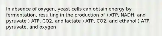 In absence of oxygen, yeast cells can obtain energy by fermentation, resulting in the production of ) ATP, NADH, and pyruvate ) ATP, CO2, and lactate ) ATP, CO2, and ethanol ) ATP, pyruvate, and oxygen