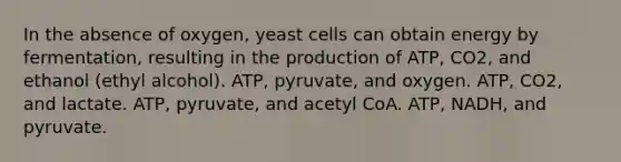 In the absence of oxygen, yeast cells can obtain energy by fermentation, resulting in the production of ATP, CO2, and ethanol (ethyl alcohol). ATP, pyruvate, and oxygen. ATP, CO2, and lactate. ATP, pyruvate, and acetyl CoA. ATP, NADH, and pyruvate.