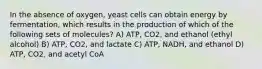 In the absence of oxygen, yeast cells can obtain energy by fermentation, which results in the production of which of the following sets of molecules? A) ATP, CO2, and ethanol (ethyl alcohol) B) ATP, CO2, and lactate C) ATP, NADH, and ethanol D) ATP, CO2, and acetyl CoA