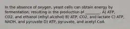 In the absence of oxygen, yeast cells can obtain energy by fermentation, resulting in the production of ________. A) ATP, CO2, and ethanol (ethyl alcohol) B) ATP, CO2, and lactate C) ATP, NADH, and pyruvate D) ATP, pyruvate, and acetyl CoA