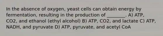 In the absence of oxygen, yeast cells can obtain energy by fermentation, resulting in the production of ________. A) ATP, CO2, and ethanol (ethyl alcohol) B) ATP, CO2, and lactate C) ATP, NADH, and pyruvate D) ATP, pyruvate, and acetyl CoA