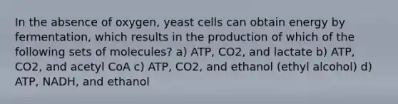 In the absence of oxygen, yeast cells can obtain energy by fermentation, which results in the production of which of the following sets of molecules? a) ATP, CO2, and lactate b) ATP, CO2, and acetyl CoA c) ATP, CO2, and ethanol (ethyl alcohol) d) ATP, NADH, and ethanol