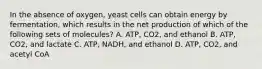 In the absence of oxygen, yeast cells can obtain energy by fermentation, which results in the net production of which of the following sets of molecules? A. ATP, CO2, and ethanol B. ATP, CO2, and lactate C. ATP, NADH, and ethanol D. ATP, CO2, and acetyl CoA