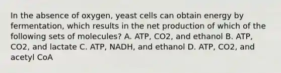 In the absence of oxygen, yeast cells can obtain energy by fermentation, which results in the net production of which of the following sets of molecules? A. ATP, CO2, and ethanol B. ATP, CO2, and lactate C. ATP, NADH, and ethanol D. ATP, CO2, and acetyl CoA