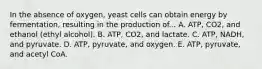 In the absence of oxygen, yeast cells can obtain energy by fermentation, resulting in the production of... A. ATP, CO2, and ethanol (ethyl alcohol). B. ATP, CO2, and lactate. C. ATP, NADH, and pyruvate. D. ATP, pyruvate, and oxygen. E. ATP, pyruvate, and acetyl CoA.