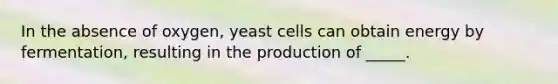 In the absence of oxygen, yeast cells can obtain energy by fermentation, resulting in the production of _____.