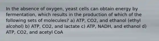 In the absence of oxygen, yeast cells can obtain energy by fermentation, which results in the production of which of the following sets of molecules? a) ATP, CO2, and ethanol (ethyl alcohol) b) ATP, CO2, and lactate c) ATP, NADH, and ethanol d) ATP, CO2, and acetyl CoA