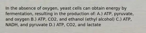 In the absence of oxygen, yeast cells can obtain energy by fermentation, resulting in the production of: A.) ATP, pyruvate, and oxygen B.) ATP, CO2, and ethanol (ethyl alcohol) C.) ATP, NADH, and pyruvate D.) ATP, CO2, and lactate