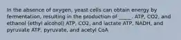 In the absence of oxygen, yeast cells can obtain energy by fermentation, resulting in the production of _____. ATP, CO2, and ethanol (ethyl alcohol) ATP, CO2, and lactate ATP, NADH, and pyruvate ATP, pyruvate, and acetyl CoA