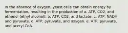 In the absence of oxygen, yeast cells can obtain energy by fermentation, resulting in the production of a. ATP, CO2, and ethanol (ethyl alcohol). b. ATP, CO2, and lactate. c. ATP, NADH, and pyruvate. d. ATP, pyruvate, and oxygen. e. ATP, pyruvate, and acetyl CoA.