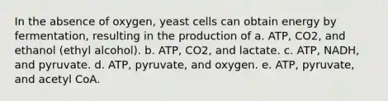 In the absence of oxygen, yeast cells can obtain energy by fermentation, resulting in the production of a. ATP, CO2, and ethanol (ethyl alcohol). b. ATP, CO2, and lactate. c. ATP, NADH, and pyruvate. d. ATP, pyruvate, and oxygen. e. ATP, pyruvate, and acetyl CoA.