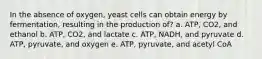 In the absence of oxygen, yeast cells can obtain energy by fermentation, resulting in the production of? a. ATP, CO2, and ethanol b. ATP, CO2, and lactate c. ATP, NADH, and pyruvate d. ATP, pyruvate, and oxygen e. ATP, pyruvate, and acetyl CoA