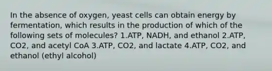 In the absence of oxygen, yeast cells can obtain energy by fermentation, which results in the production of which of the following sets of molecules? 1.ATP, NADH, and ethanol 2.ATP, CO2, and acetyl CoA 3.ATP, CO2, and lactate 4.ATP, CO2, and ethanol (ethyl alcohol)