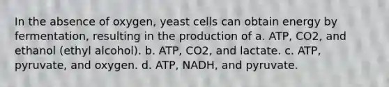 In the absence of oxygen, yeast cells can obtain energy by fermentation, resulting in the production of a. ATP, CO2, and ethanol (ethyl alcohol). b. ATP, CO2, and lactate. c. ATP, pyruvate, and oxygen. d. ATP, NADH, and pyruvate.