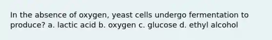 In the absence of oxygen, yeast cells undergo fermentation to produce? a. lactic acid b. oxygen c. glucose d. ethyl alcohol