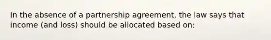 In the absence of a partnership agreement, the law says that income (and loss) should be allocated based on: