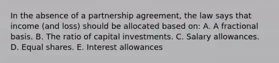 In the absence of a partnership agreement, the law says that income (and loss) should be allocated based on: A. A fractional basis. B. The ratio of capital investments. C. Salary allowances. D. <a href='https://www.questionai.com/knowledge/kBhvtRxyNW-equal-shares' class='anchor-knowledge'>equal shares</a>. E. Interest allowances