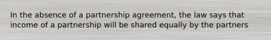 In the absence of a partnership agreement, the law says that income of a partnership will be shared equally by the partners