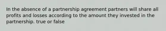 In the absence of a partnership agreement partners will share all profits and losses according to the amount they invested in the partnership. true or false