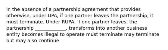 In the absence of a partnership agreement that provides otherwise, under UPA, if one partner leaves the partnership, it must terminate. Under RUPA, if one partner leaves, the partnership _____________. transforms into another business entity becomes illegal to operate must terminate may terminate but may also continue